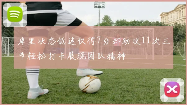 库里状态低迷仅得7分却助攻11次三节轻松打卡展现团队精神