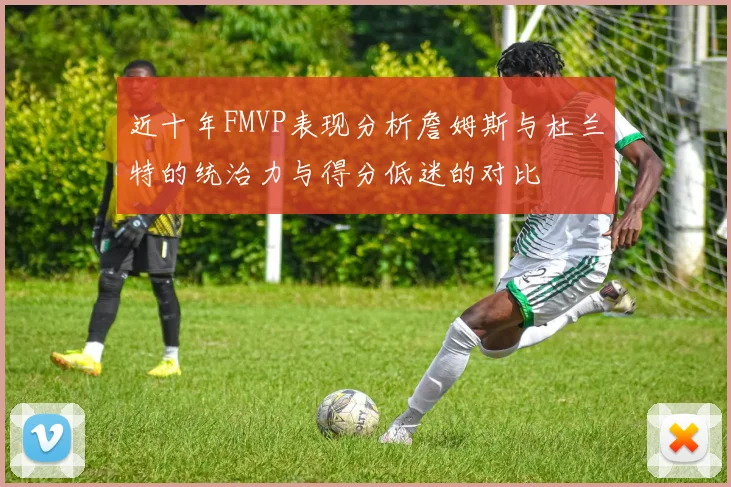 近十年FMVP表现分析詹姆斯与杜兰特的统治力与得分低迷的对比