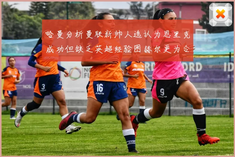 哈曼分析曼联新帅人选认为恩里克成功但缺乏英超经验图赫尔更为合适