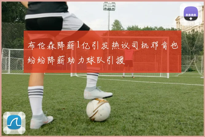 布伦森降薪1亿引发热议司机邓肯也纷纷降薪助力球队引援