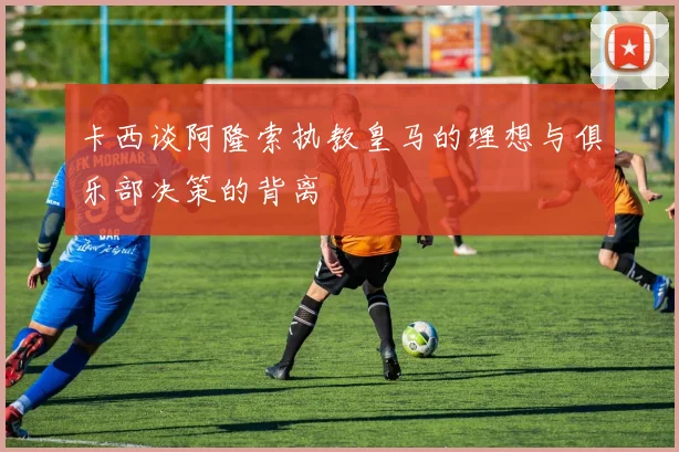 卡西谈阿隆索执教皇马的理想与俱乐部决策的背离