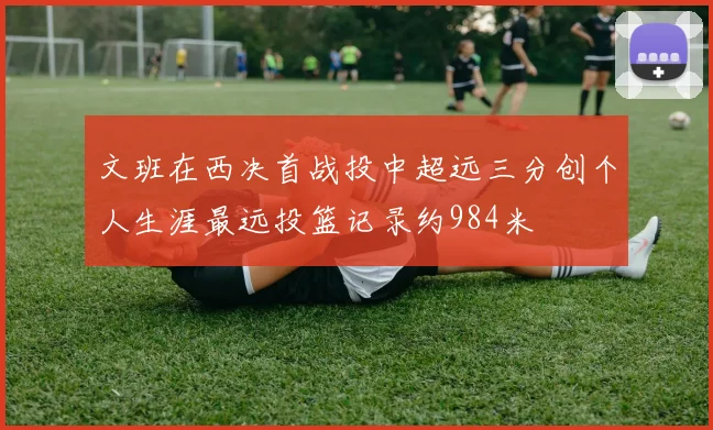 文班在西决首战投中超远三分创个人生涯最远投篮记录约984米