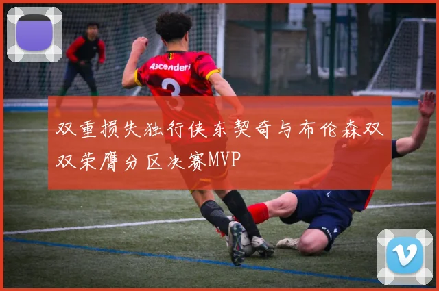 双重损失独行侠东契奇与布伦森双双荣膺分区决赛MVP