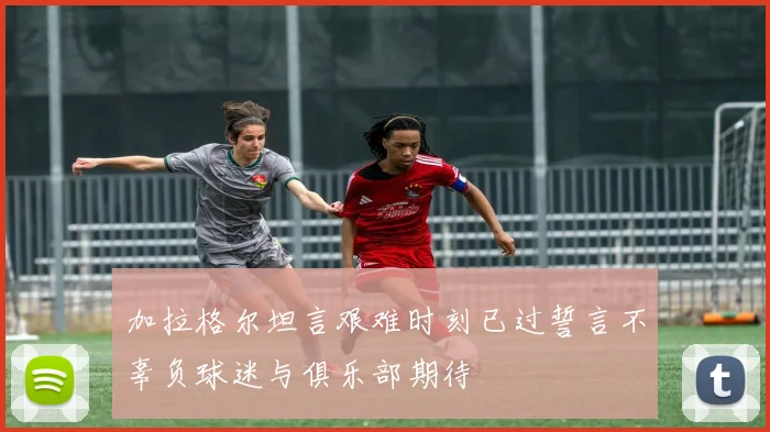 加拉格尔坦言艰难时刻已过誓言不辜负球迷与俱乐部期待
