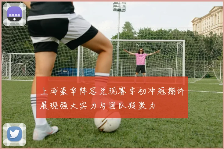 上海豪华阵容兑现赛季初冲冠期许展现强大实力与团队凝聚力