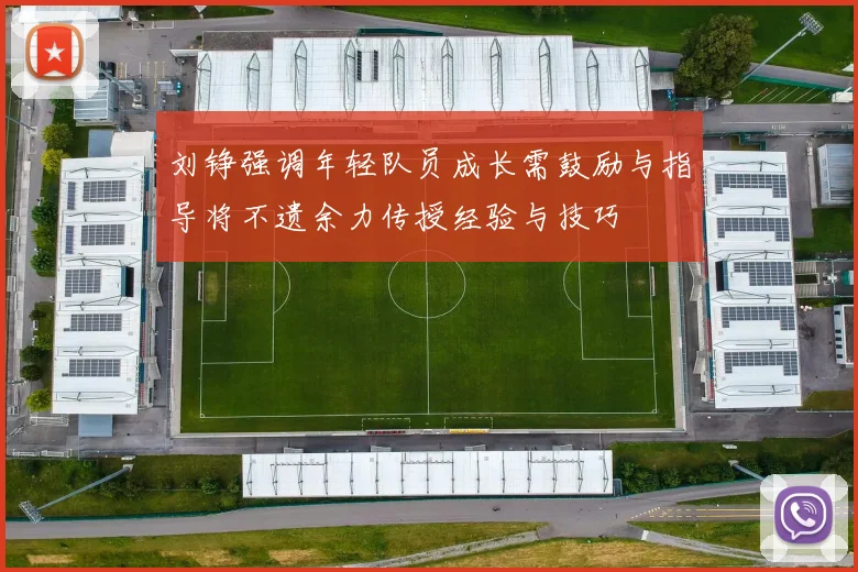 刘铮强调年轻队员成长需鼓励与指导将不遗余力传授经验与技巧