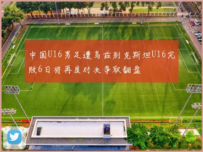 中国U16男足遭乌兹别克斯坦U16完败6日将再度对决争取翻盘
