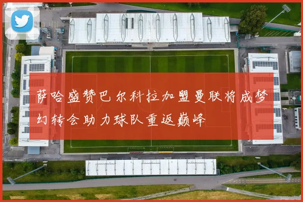 萨哈盛赞巴尔科拉加盟曼联将成梦幻转会助力球队重返巅峰