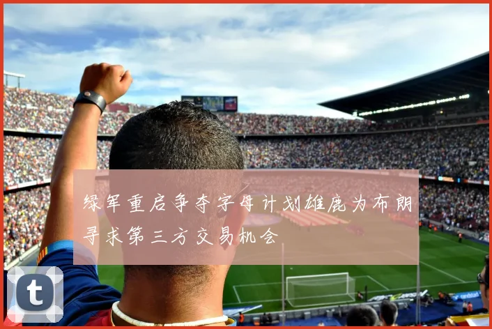 绿军重启争夺字母计划雄鹿为布朗寻求第三方交易机会