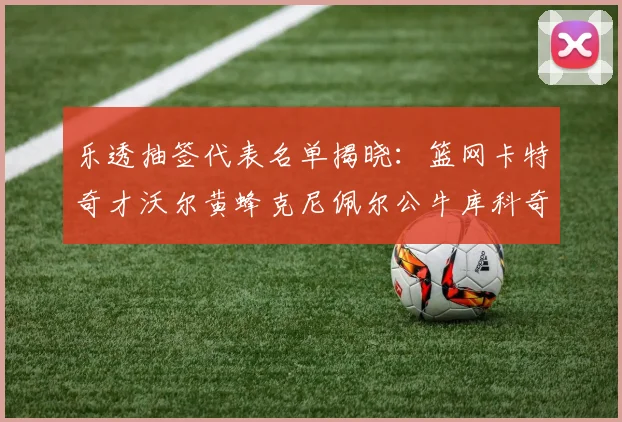 乐透抽签代表名单揭晓：篮网卡特奇才沃尔黄蜂克尼佩尔公牛库科奇齐聚一堂