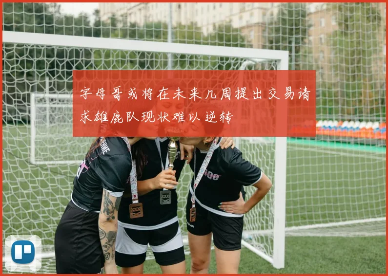 字母哥或将在未来几周提出交易请求雄鹿队现状难以逆转