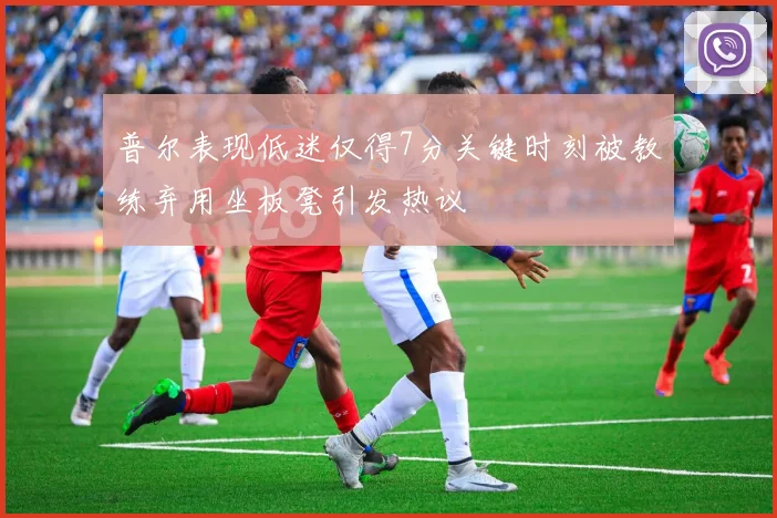 普尔表现低迷仅得7分关键时刻被教练弃用坐板凳引发热议