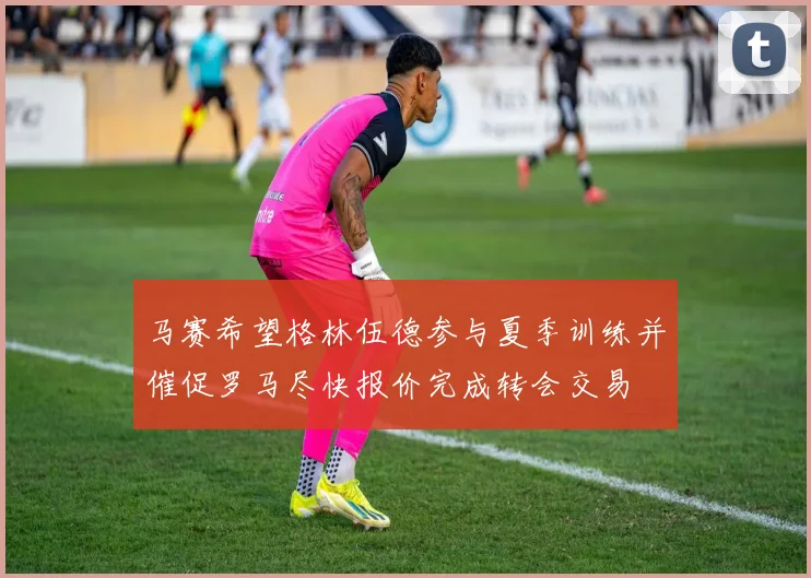 马赛希望格林伍德参与夏季训练并催促罗马尽快报价完成转会交易