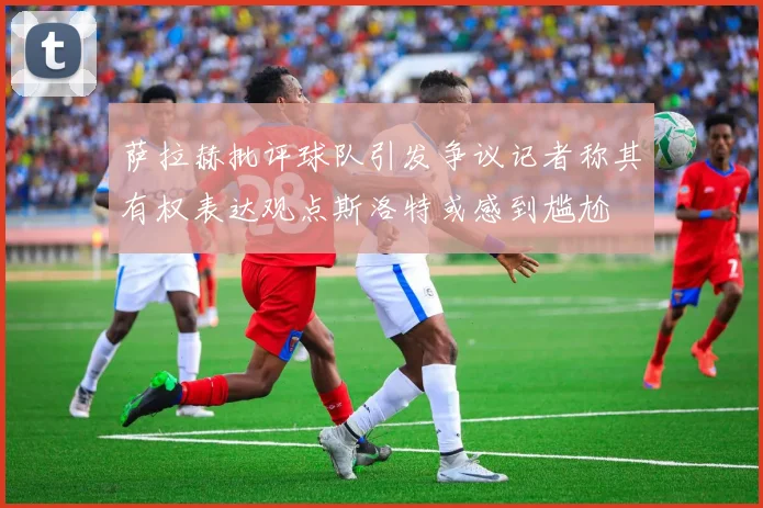 萨拉赫批评球队引发争议记者称其有权表达观点斯洛特或感到尴尬