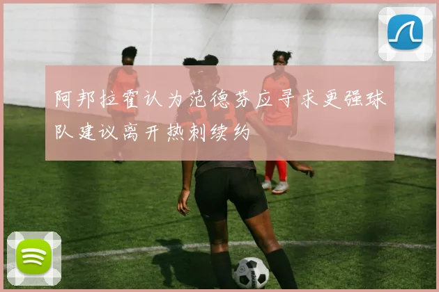 阿邦拉霍认为范德芬应寻求更强球队建议离开热刺续约
