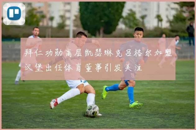 拜仁功勋高层凯瑟琳克吕格尔加盟汉堡出任体育董事引发关注