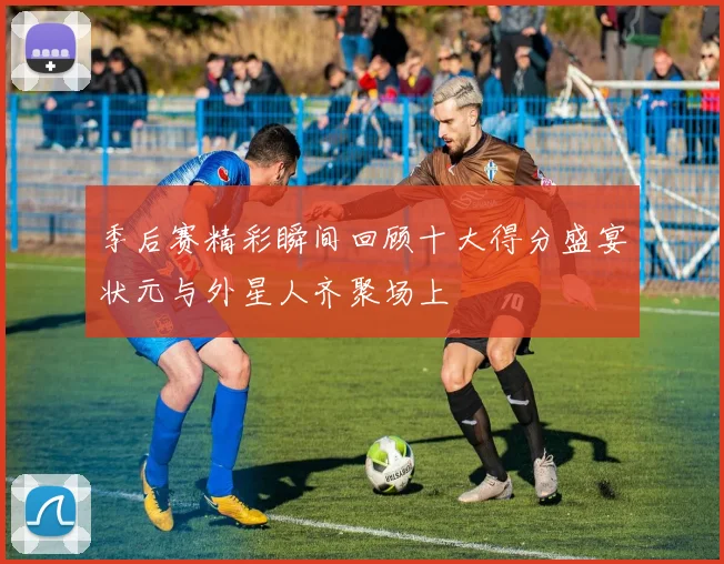 季后赛精彩瞬间回顾十大得分盛宴状元与外星人齐聚场上