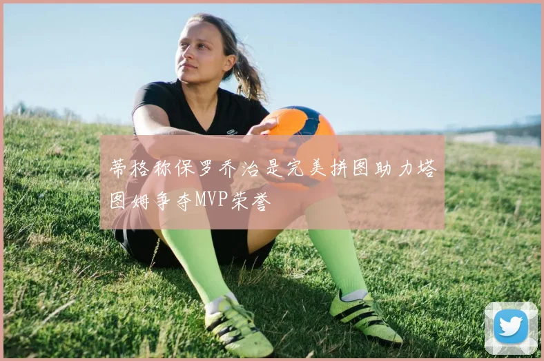 蒂格称保罗乔治是完美拼图助力塔图姆争夺MVP荣誉