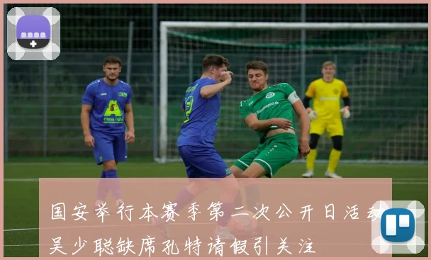 国安举行本赛季第二次公开日活动吴少聪缺席孔特请假引关注
