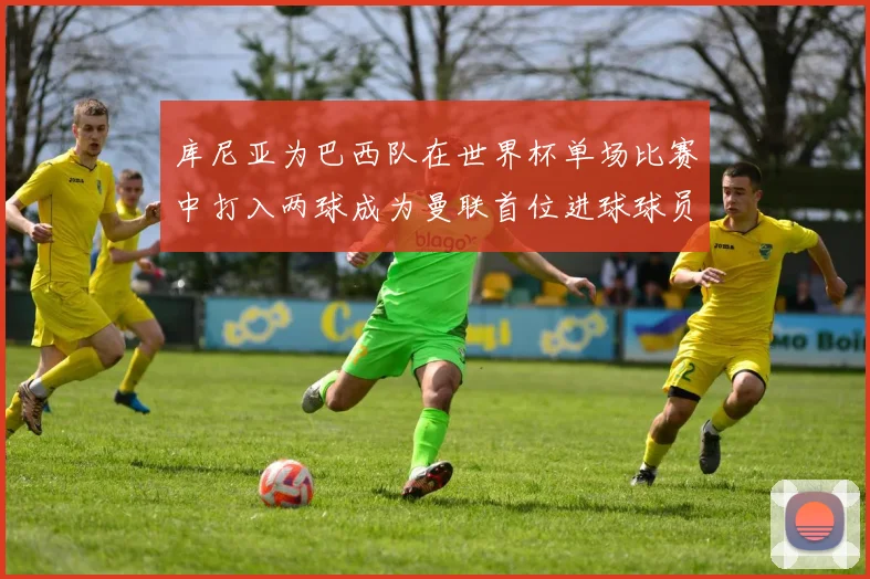 库尼亚为巴西队在世界杯单场比赛中打入两球成为曼联首位进球球员