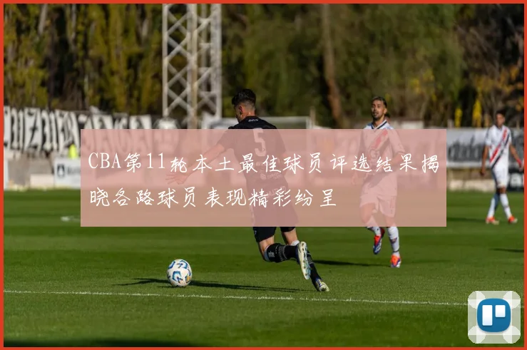 CBA第11轮本土最佳球员评选结果揭晓各路球员表现精彩纷呈