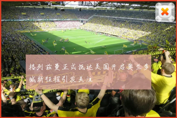 格列兹曼正式抵达美国开启奥兰多城新征程引发关注