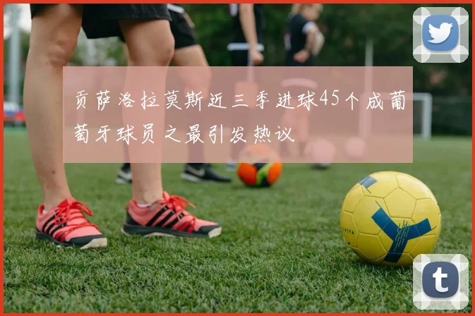 贡萨洛拉莫斯近三季进球45个成葡萄牙球员之最引发热议