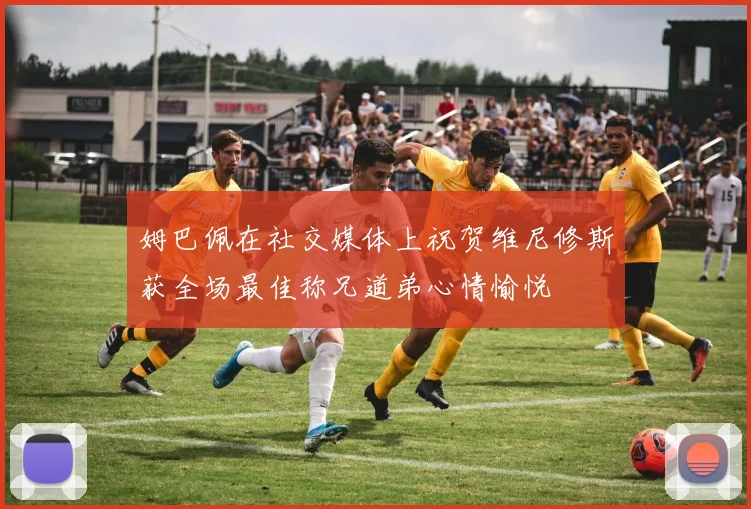 姆巴佩在社交媒体上祝贺维尼修斯获全场最佳称兄道弟心情愉悦