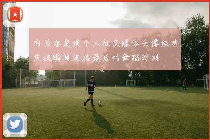内马尔更换个人社交媒体头像经典庆祝瞬间定格最后的舞蹈时刻