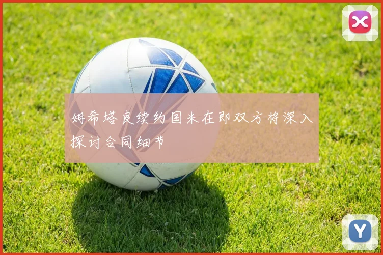 姆希塔良续约国米在即双方将深入探讨合同细节