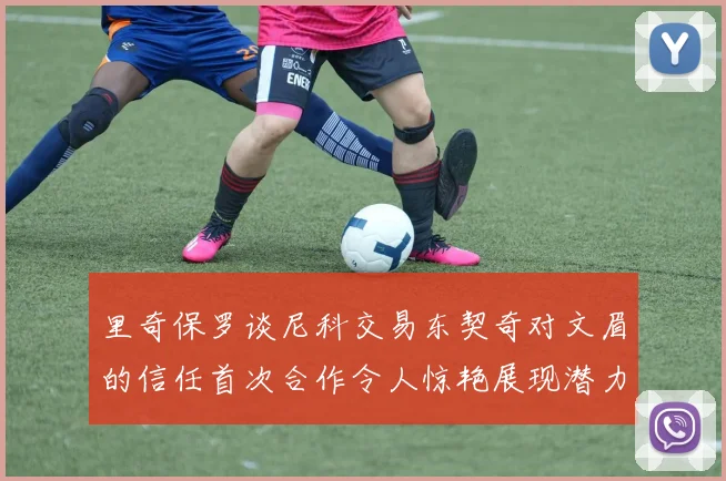 里奇保罗谈尼科交易东契奇对文眉的信任首次合作令人惊艳展现潜力