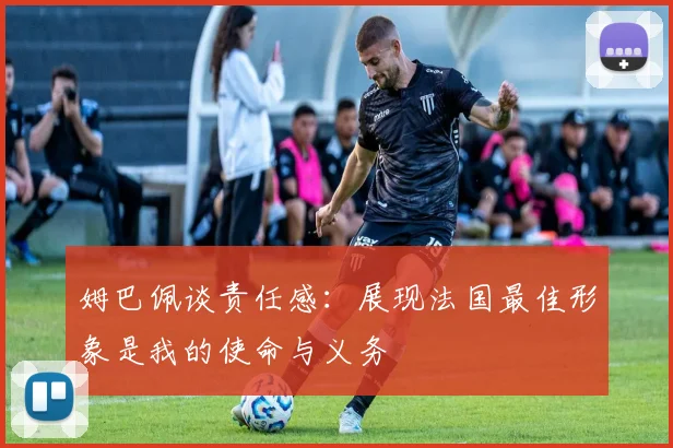 姆巴佩谈责任感：展现法国最佳形象是我的使命与义务