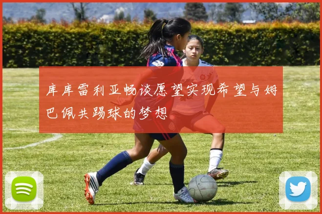 库库雷利亚畅谈愿望实现希望与姆巴佩共踢球的梦想