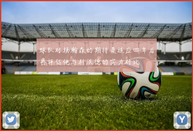球队对杨瀚森的期待是适应四年后再评估他与科沃德的实力对比