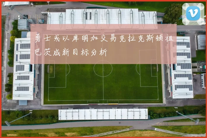 勇士或以库明加交易克拉克斯顿祖巴茨成新目标分析
