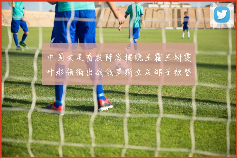 中国女足首发阵容揭晓王霜王妍雯叶彤领衔出战俄罗斯女足邵子钦替补待命